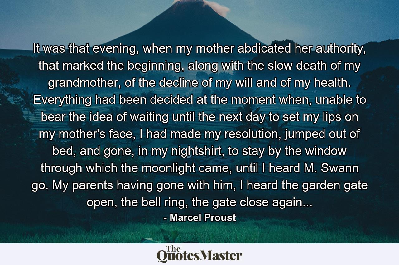 It was that evening, when my mother abdicated her authority, that marked the beginning, along with the slow death of my grandmother, of the decline of my will and of my health. Everything had been decided at the moment when, unable to bear the idea of waiting until the next day to set my lips on my mother's face, I had made my resolution, jumped out of bed, and gone, in my nightshirt, to stay by the window through which the moonlight came, until I heard M. Swann go. My parents having gone with him, I heard the garden gate open, the bell ring, the gate close again... - Quote by Marcel Proust