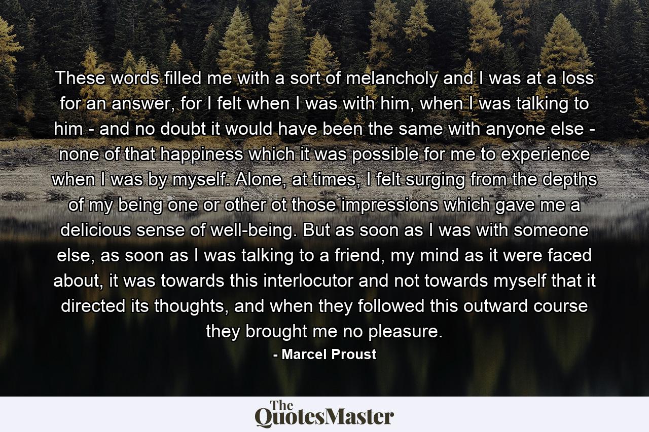 These words filled me with a sort of melancholy and I was at a loss for an answer, for I felt when I was with him, when I was talking to him - and no doubt it would have been the same with anyone else - none of that happiness which it was possible for me to experience when I was by myself. Alone, at times, I felt surging from the depths of my being one or other ot those impressions which gave me a delicious sense of well-being. But as soon as I was with someone else, as soon as I was talking to a friend, my mind as it were faced about, it was towards this interlocutor and not towards myself that it directed its thoughts, and when they followed this outward course they brought me no pleasure. - Quote by Marcel Proust