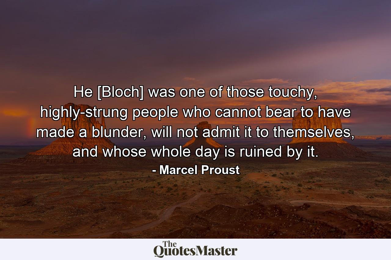 He [Bloch] was one of those touchy, highly-strung people who cannot bear to have made a blunder, will not admit it to themselves, and whose whole day is ruined by it. - Quote by Marcel Proust