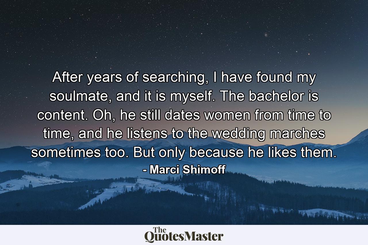 After years of searching, I have found my soulmate, and it is myself. The bachelor is content. Oh, he still dates women from time to time, and he listens to the wedding marches sometimes too. But only because he likes them. - Quote by Marci Shimoff