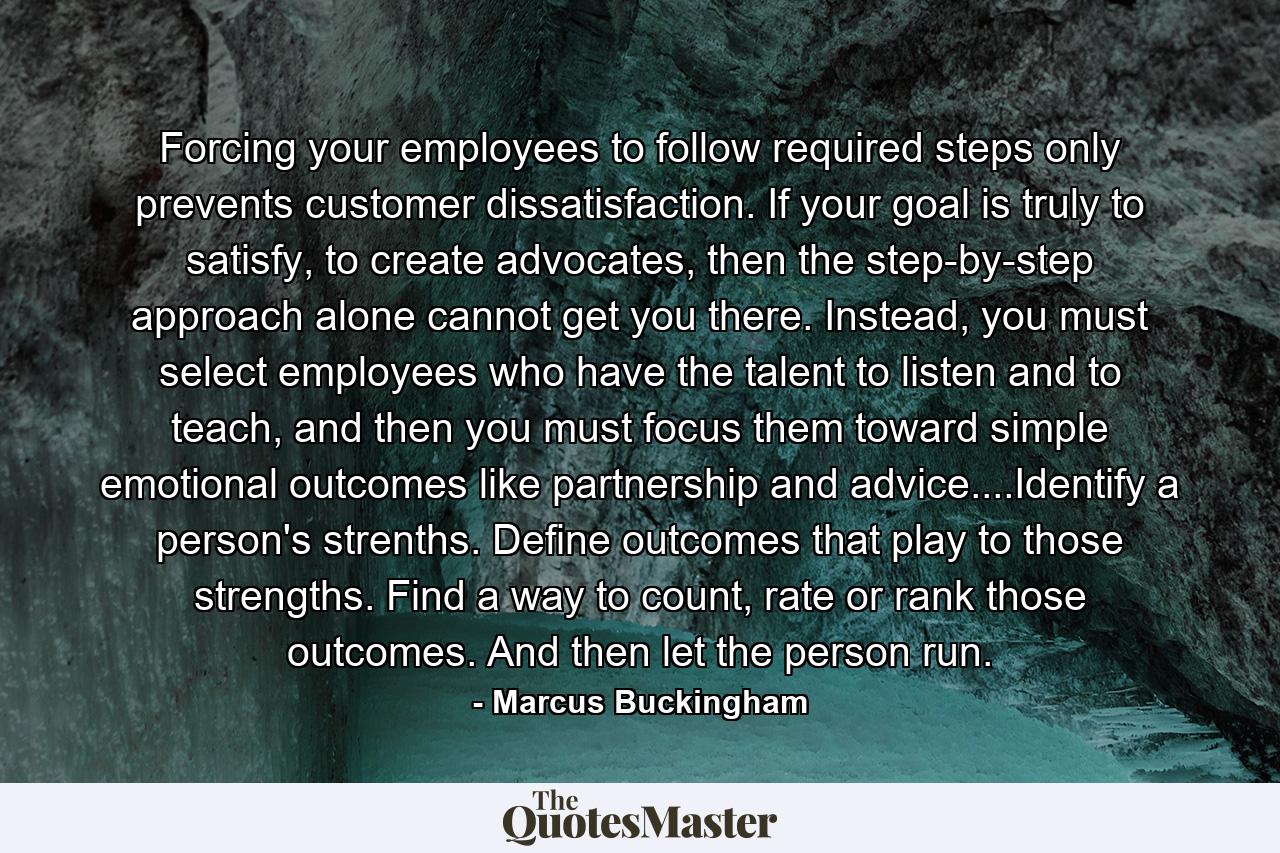 Forcing your employees to follow required steps only prevents customer dissatisfaction. If your goal is truly to satisfy, to create advocates, then the step-by-step approach alone cannot get you there. Instead, you must select employees who have the talent to listen and to teach, and then you must focus them toward simple emotional outcomes like partnership and advice....Identify a person's strenths. Define outcomes that play to those strengths. Find a way to count, rate or rank those outcomes. And then let the person run. - Quote by Marcus Buckingham