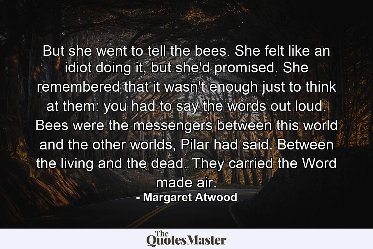 But she went to tell the bees. She felt like an idiot doing it, but she'd promised. She remembered that it wasn't enough just to think at them: you had to say the words out loud. Bees were the messengers between this world and the other worlds, Pilar had said. Between the living and the dead. They carried the Word made air. - Quote by Margaret Atwood