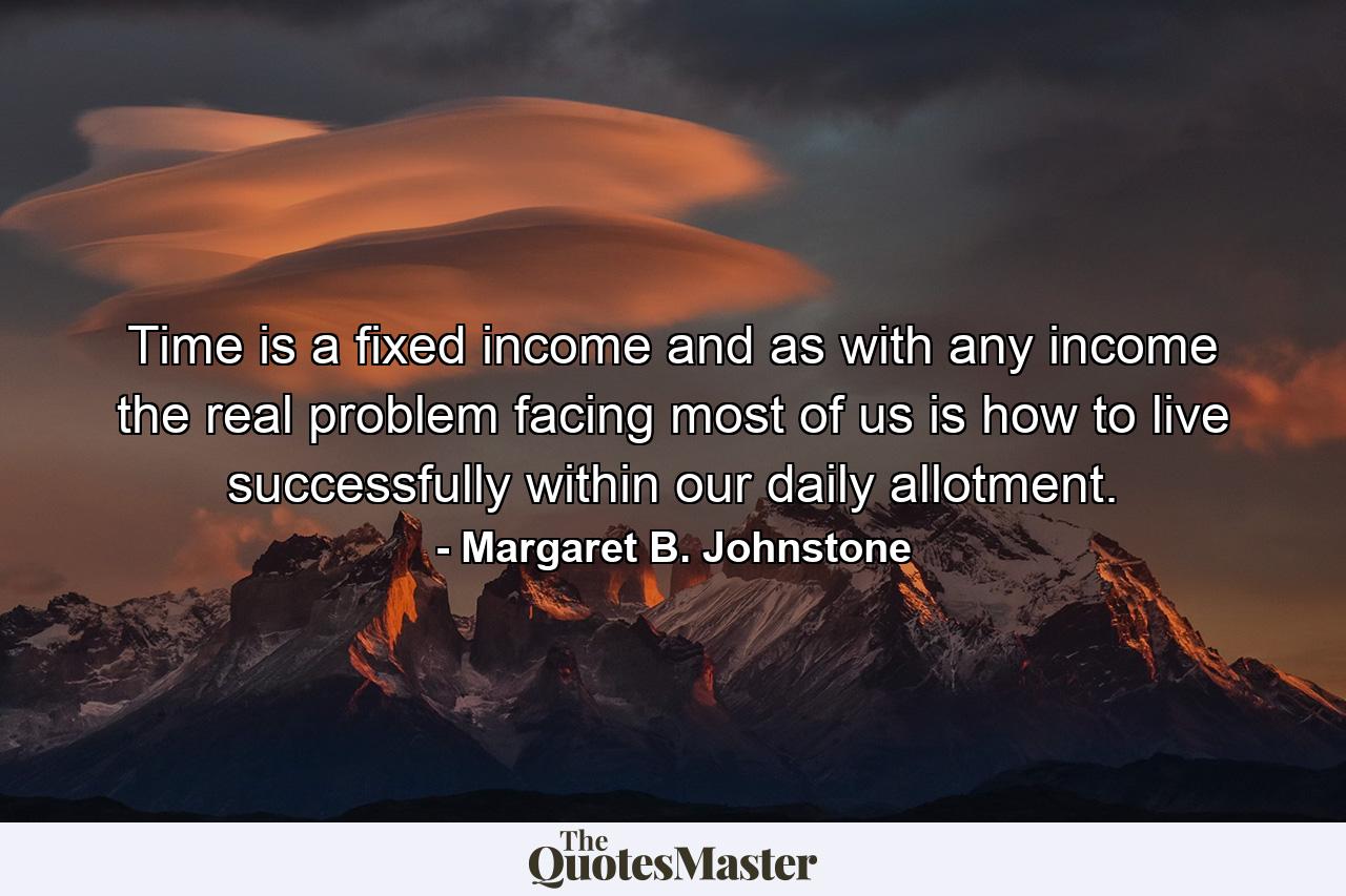 Time is a fixed income and  as with any income  the real problem facing most of us is how to live successfully within our daily allotment. - Quote by Margaret B. Johnstone