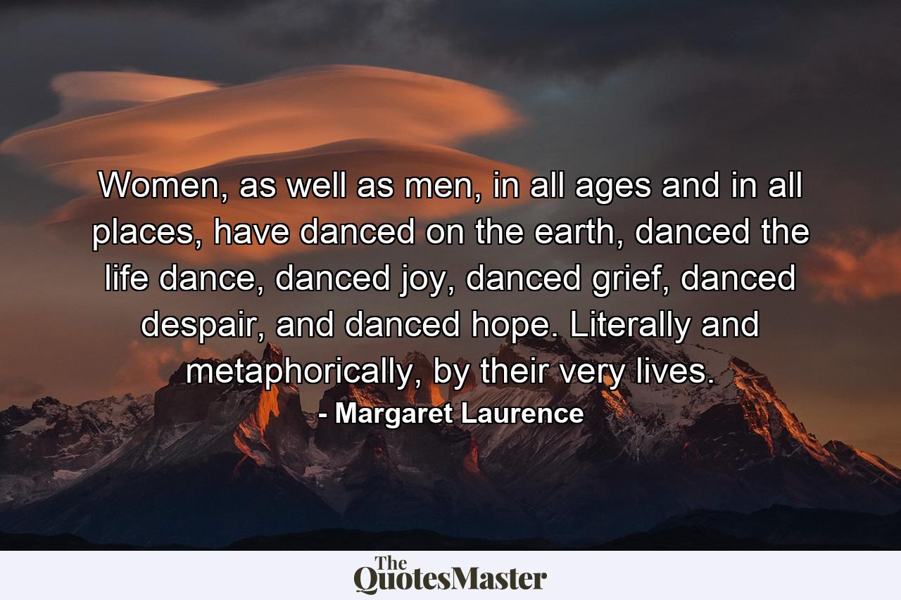 Women, as well as men, in all ages and in all places, have danced on the earth, danced the life dance, danced joy, danced grief, danced despair, and danced hope. Literally and metaphorically, by their very lives. - Quote by Margaret Laurence