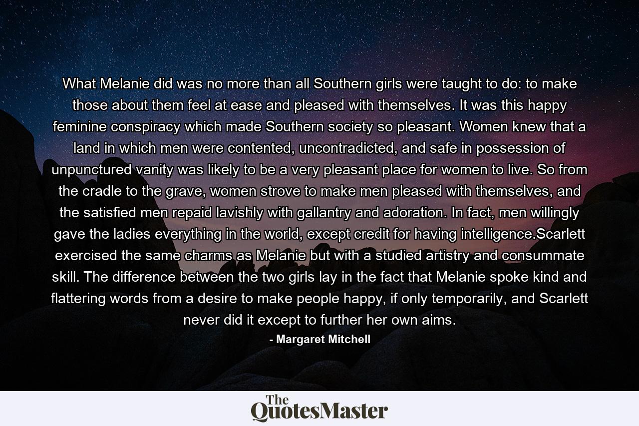 What Melanie did was no more than all Southern girls were taught to do: to make those about them feel at ease and pleased with themselves. It was this happy feminine conspiracy which made Southern society so pleasant. Women knew that a land in which men were contented, uncontradicted, and safe in possession of unpunctured vanity was likely to be a very pleasant place for women to live. So from the cradle to the grave, women strove to make men pleased with themselves, and the satisfied men repaid lavishly with gallantry and adoration. In fact, men willingly gave the ladies everything in the world, except credit for having intelligence.Scarlett exercised the same charms as Melanie but with a studied artistry and consummate skill. The difference between the two girls lay in the fact that Melanie spoke kind and flattering words from a desire to make people happy, if only temporarily, and Scarlett never did it except to further her own aims. - Quote by Margaret Mitchell