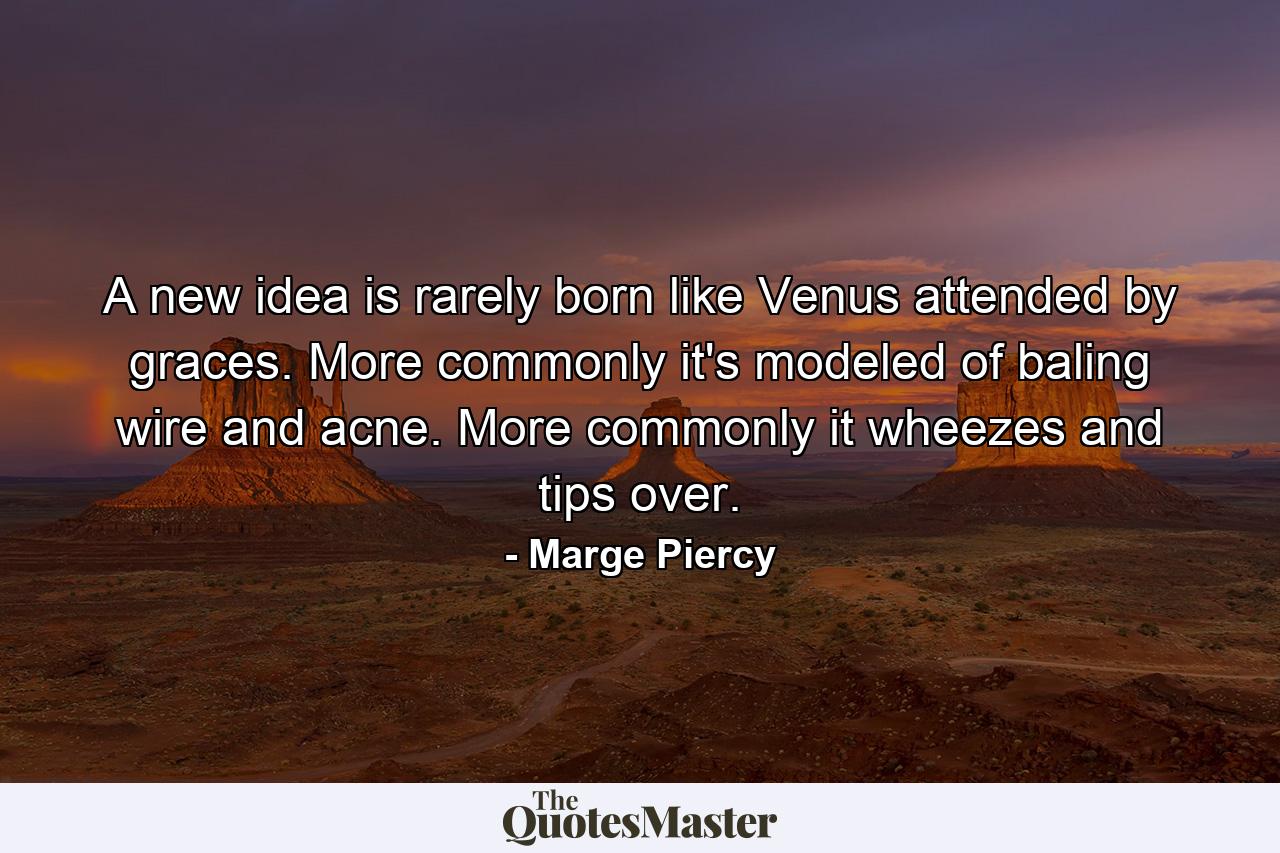 A new idea is rarely born like Venus attended by graces. More commonly it's modeled of baling wire and acne. More commonly it wheezes and tips over. - Quote by Marge Piercy