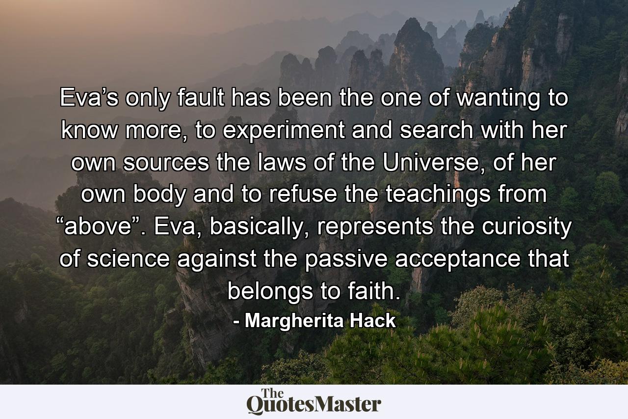 Eva’s only fault has been the one of wanting to know more, to experiment and search with her own sources the laws of the Universe, of her own body and to refuse the teachings from “above”. Eva, basically, represents the curiosity of science against the passive acceptance that belongs to faith. - Quote by Margherita Hack