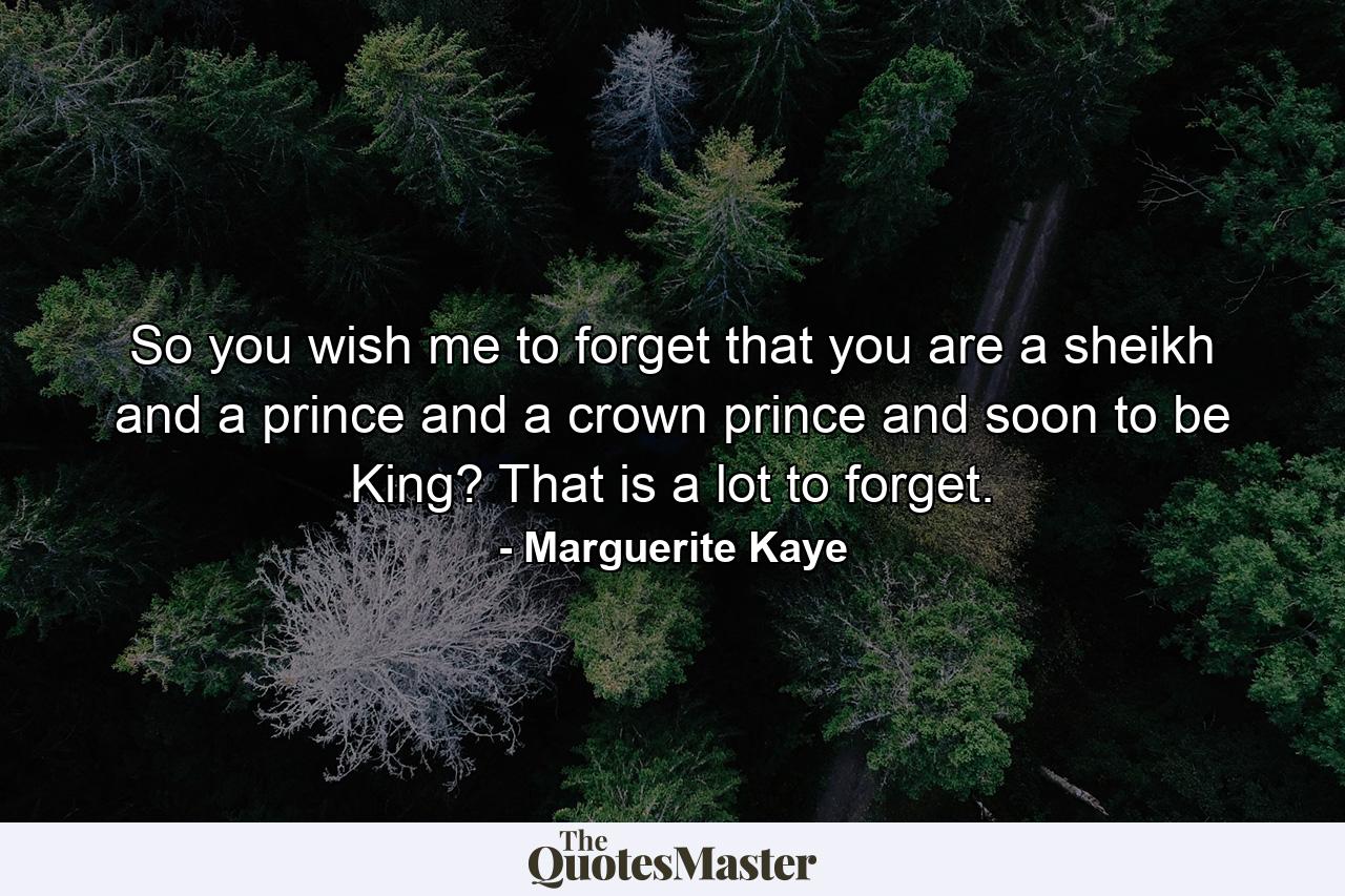 So you wish me to forget that you are a sheikh and a prince and a crown prince and soon to be King? That is a lot to forget. - Quote by Marguerite Kaye