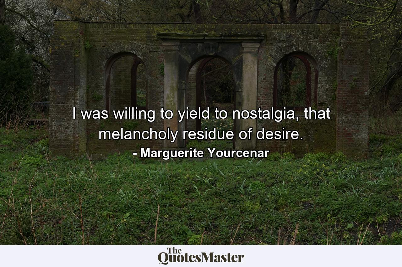 I was willing to yield to nostalgia, that melancholy residue of desire. - Quote by Marguerite Yourcenar