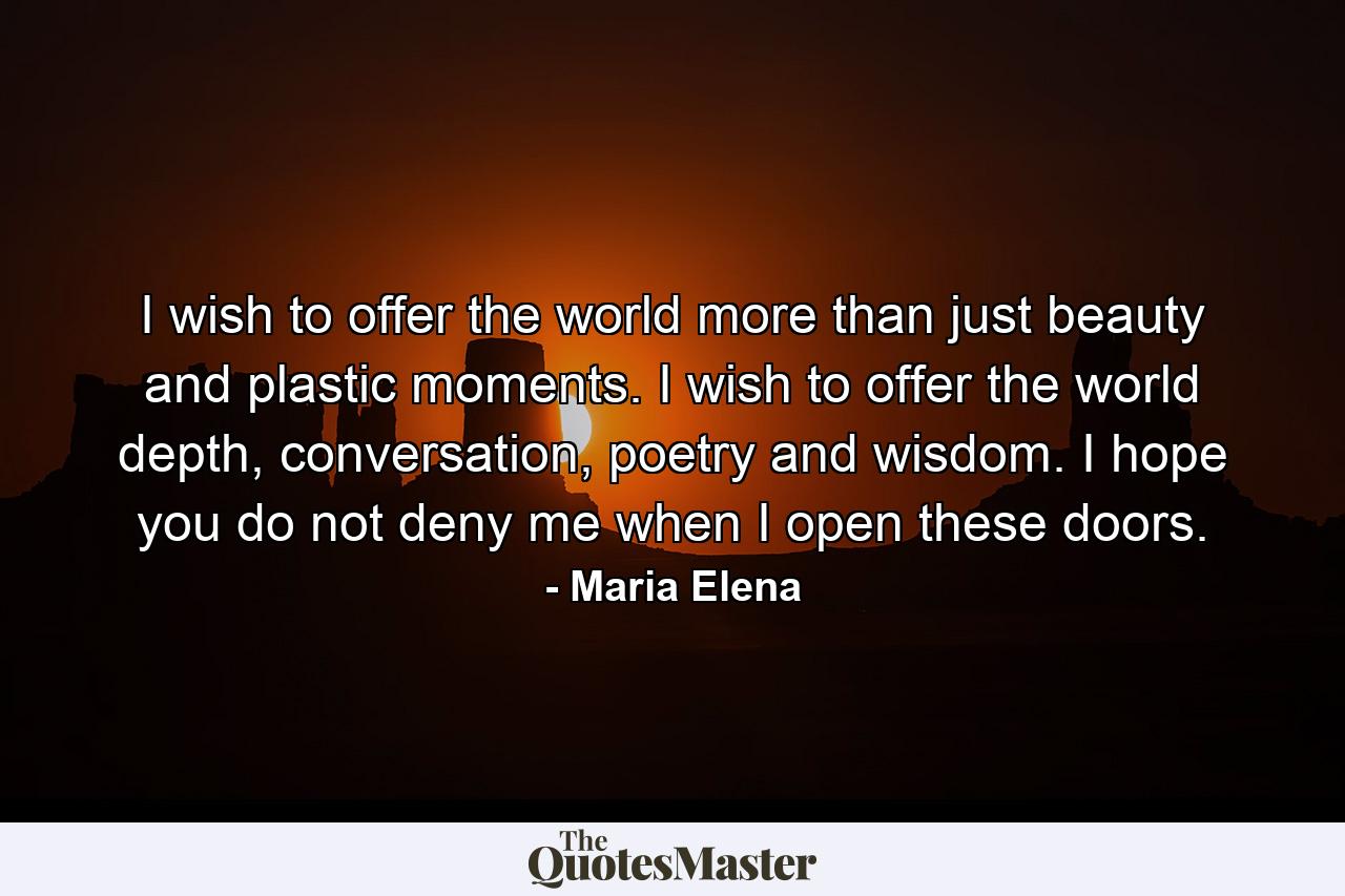 I wish to offer the world more than just beauty and plastic moments. I wish to offer the world depth, conversation, poetry and wisdom. I hope you do not deny me when I open these doors. - Quote by Maria Elena