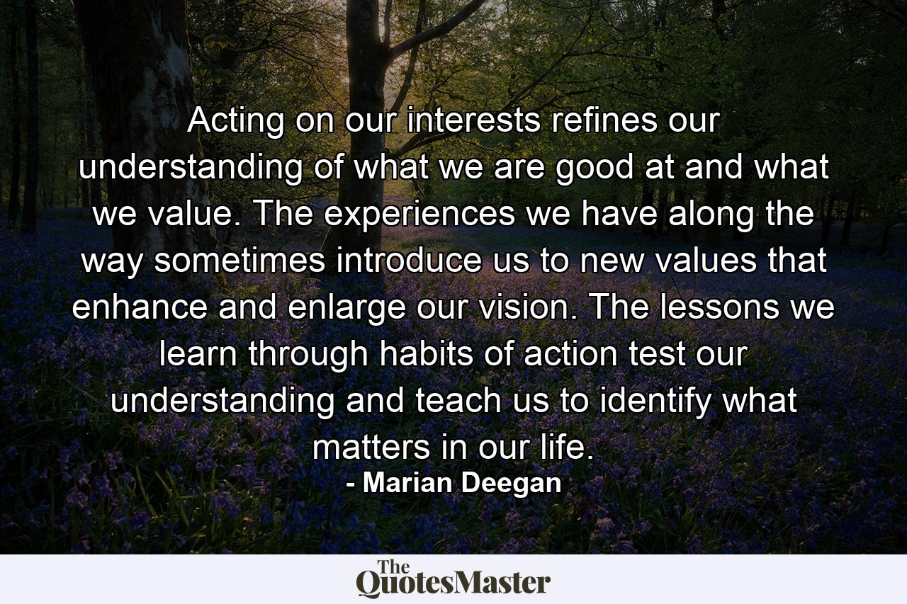 Acting on our interests refines our understanding of what we are good at and what we value. The experiences we have along the way sometimes introduce us to new values that enhance and enlarge our vision. The lessons we learn through habits of action test our understanding and teach us to identify what matters in our life. - Quote by Marian Deegan