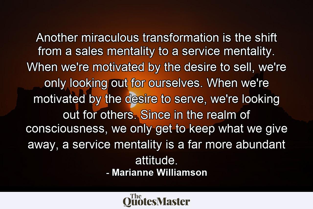 Another miraculous transformation is the shift from a sales mentality to a service mentality. When we're motivated by the desire to sell, we're only looking out for ourselves.  When we're motivated by the desire to serve, we're looking out for others.  Since in the realm of consciousness, we only get to keep what we give away, a service mentality is a far more abundant attitude. - Quote by Marianne Williamson