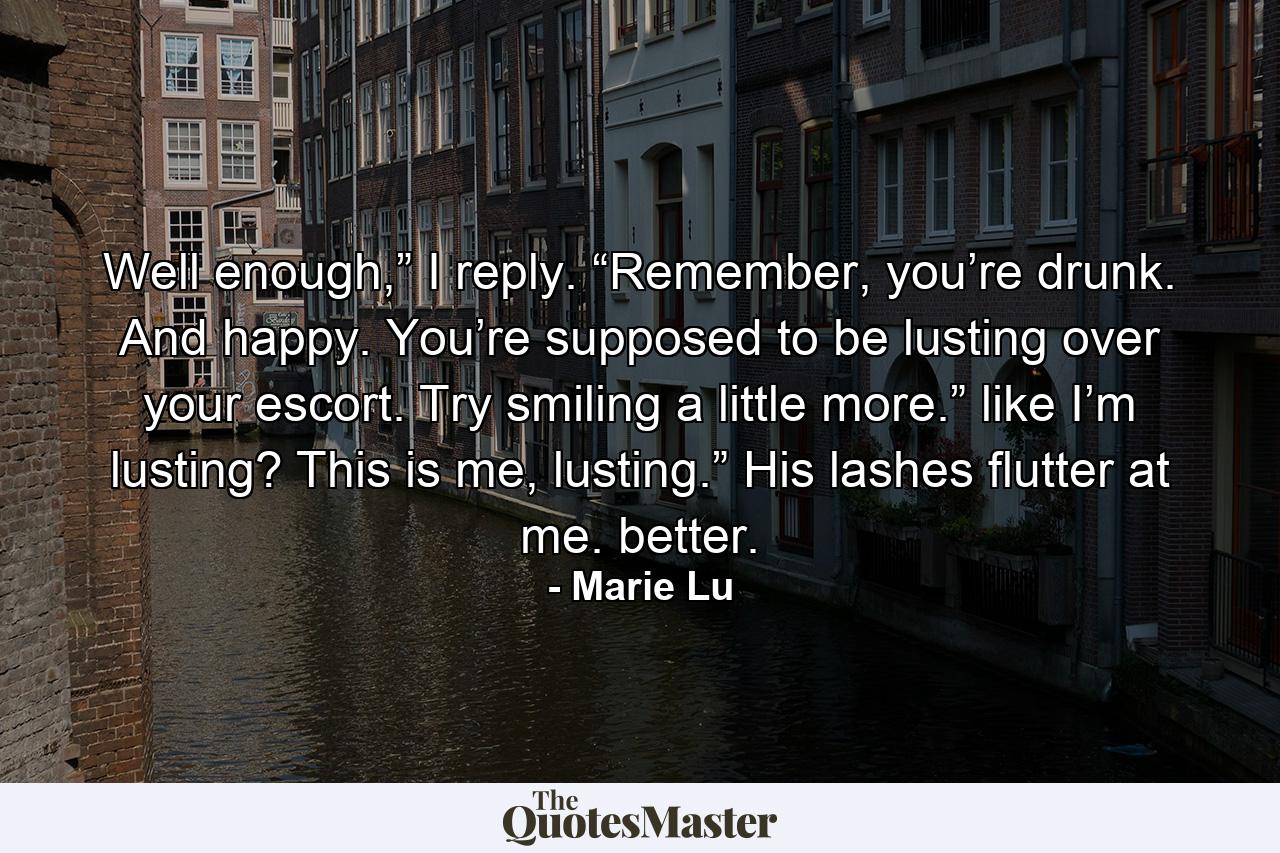 Well enough,” I reply. “Remember, you’re drunk. And happy. You’re supposed to be lusting over your escort. Try smiling a little more.” like I’m lusting? This is me, lusting.” His lashes flutter at me. better. - Quote by Marie Lu