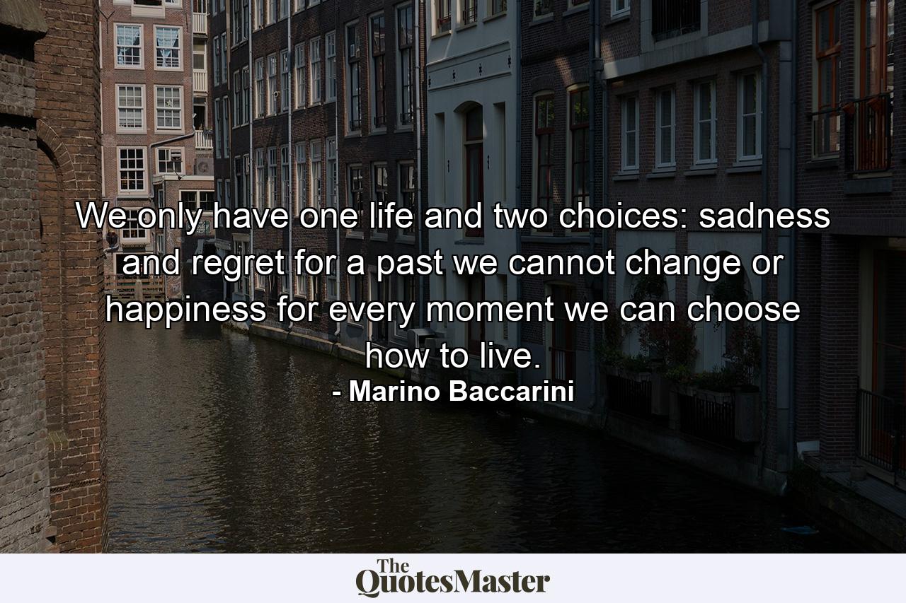 We only have one life and two choices: sadness and regret for a past we cannot change or happiness for every moment we can choose how to live. - Quote by Marino Baccarini