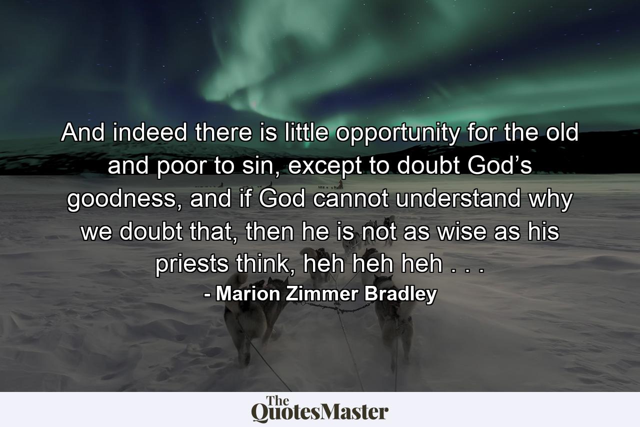 And indeed there is little opportunity for the old and poor to sin, except to doubt God’s goodness, and if God cannot understand why we doubt that, then he is not as wise as his priests think, heh heh heh . . . - Quote by Marion Zimmer Bradley