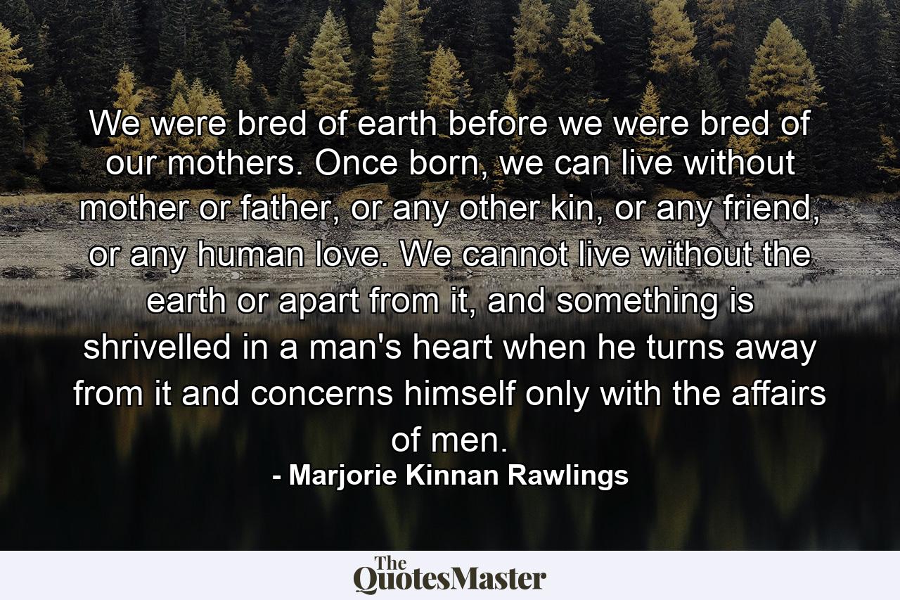 We were bred of earth before we were bred of our mothers. Once born, we can live without mother or father, or any other kin, or any friend, or any human love. We cannot live without the earth or apart from it, and something is shrivelled in a man's heart when he turns away from it and concerns himself only with the affairs of men. - Quote by Marjorie Kinnan Rawlings