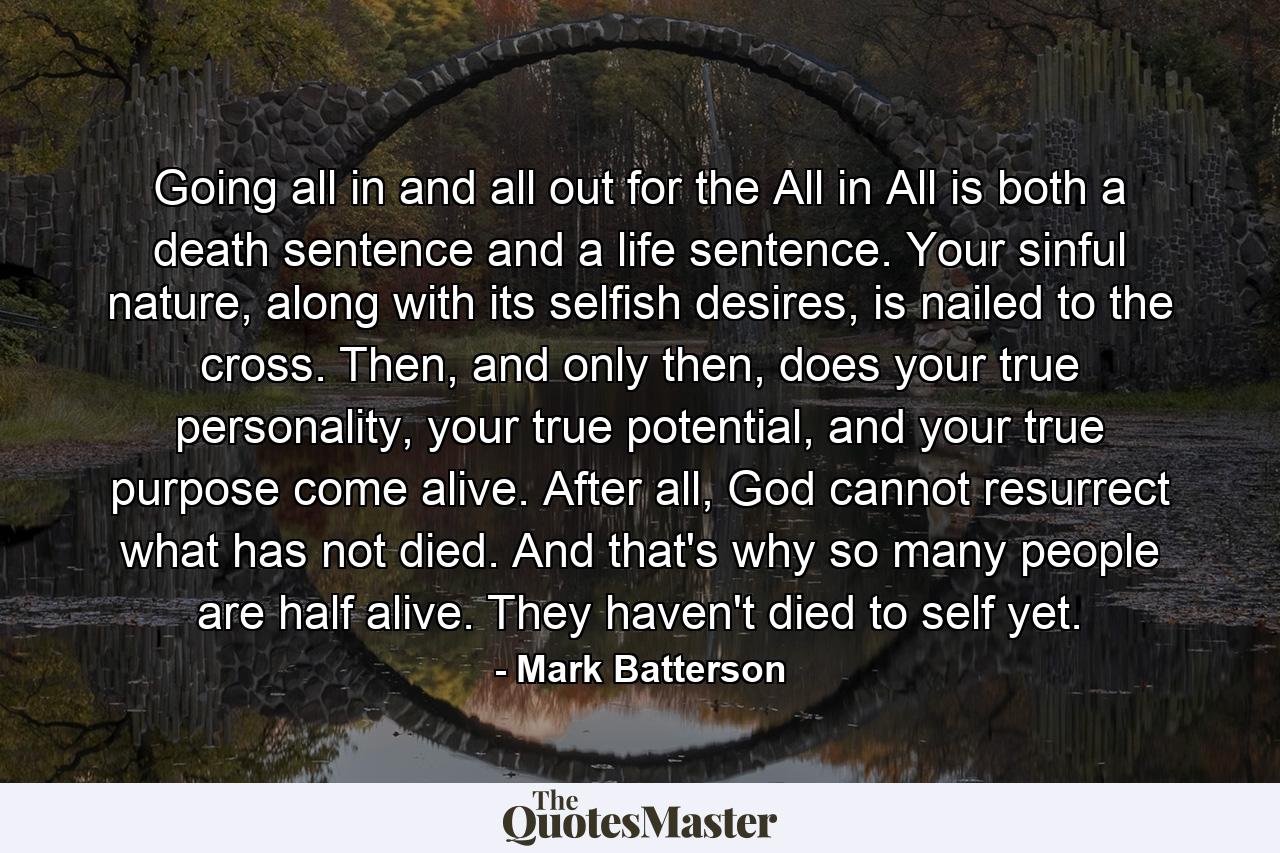 Going all in and all out for the All in All is both a death sentence and a life sentence. Your sinful nature, along with its selfish desires, is nailed to the cross. Then, and only then, does your true personality, your true potential, and your true purpose come alive. After all, God cannot resurrect what has not died. And that's why so many people are half alive. They haven't died to self yet. - Quote by Mark Batterson