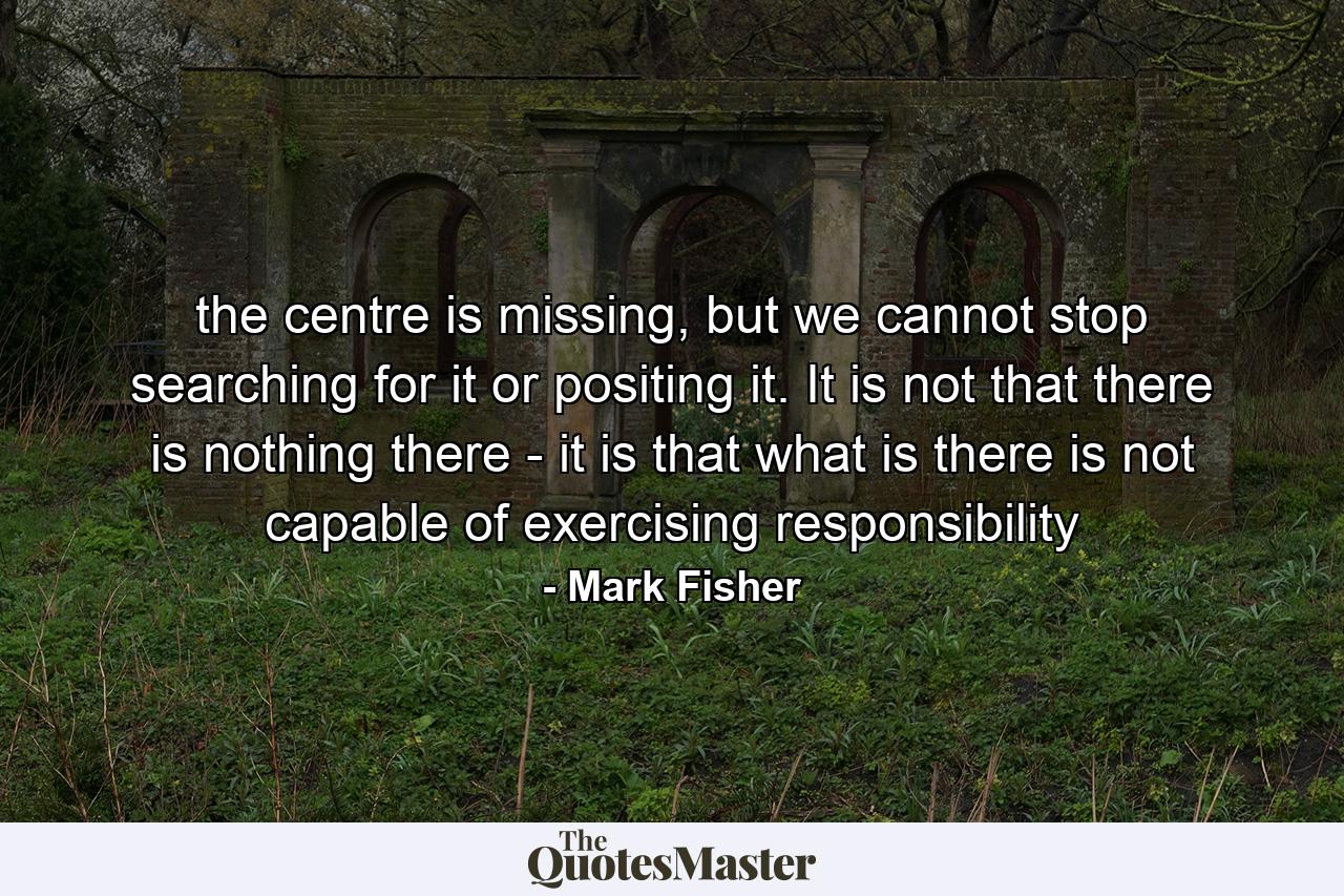 the centre is missing, but we cannot stop searching for it or positing it. It is not that there is nothing there - it is that what is there is not capable of exercising responsibility - Quote by Mark Fisher