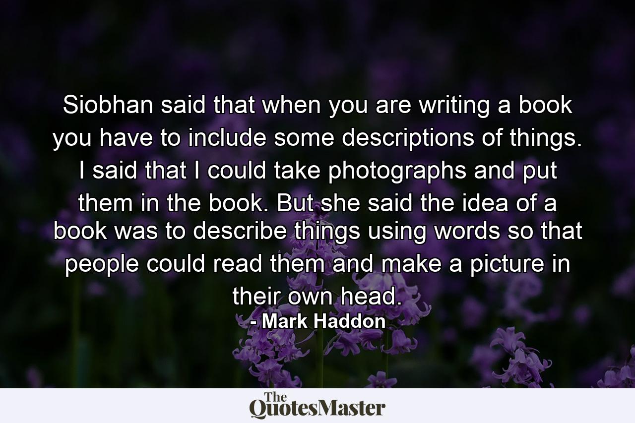 Siobhan said that when you are writing a book you have to include some descriptions of things. I said that I could take photographs and put them in the book. But she said the idea of a book was to describe things using words so that people could read them and make a picture in their own head. - Quote by Mark Haddon