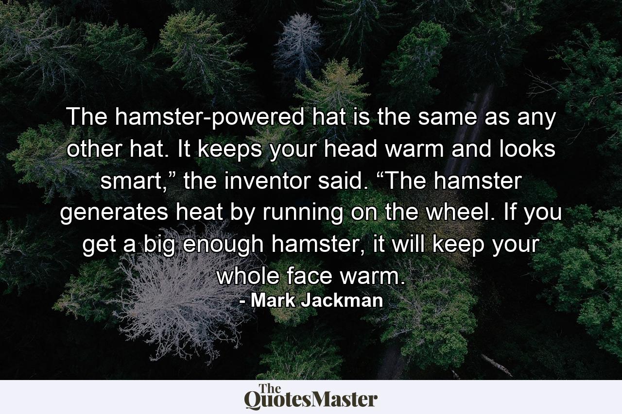 The hamster-powered hat is the same as any other hat. It keeps your head warm and looks smart,” the inventor said. “The hamster generates heat by running on the wheel. If you get a big enough hamster, it will keep your whole face warm. - Quote by Mark Jackman