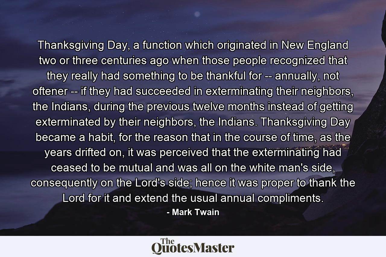 Thanksgiving Day, a function which originated in New England two or three centuries ago when those people recognized that they really had something to be thankful for -- annually, not oftener -- if they had succeeded in exterminating their neighbors, the Indians, during the previous twelve months instead of getting exterminated by their neighbors, the Indians. Thanksgiving Day became a habit, for the reason that in the course of time, as the years drifted on, it was perceived that the exterminating had ceased to be mutual and was all on the white man's side, consequently on the Lord's side; hence it was proper to thank the Lord for it and extend the usual annual compliments. - Quote by Mark Twain