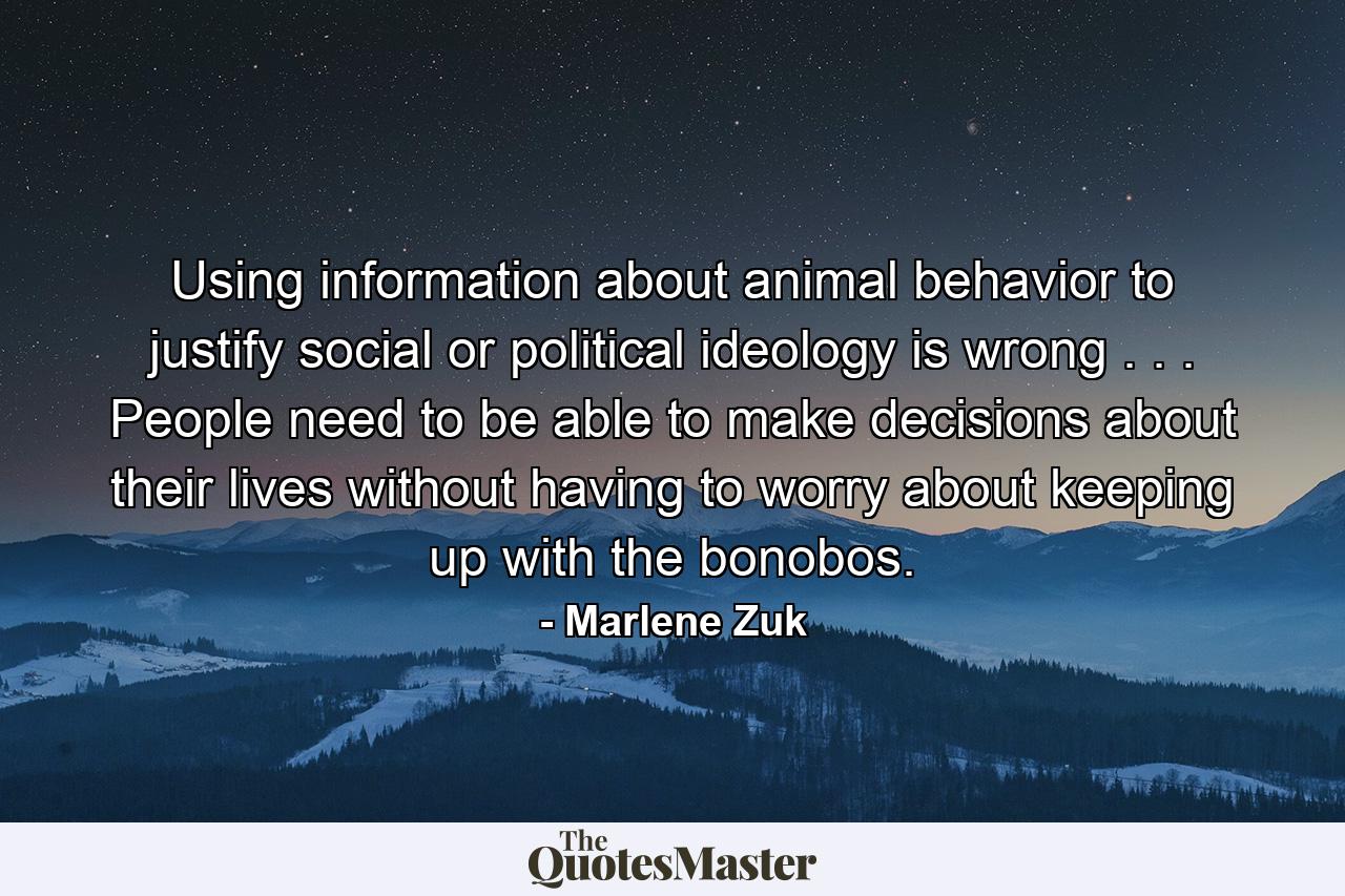 Using information about animal behavior to justify social or political ideology is wrong . . . People need to be able to make decisions about their lives without having to worry about keeping up with the bonobos. - Quote by Marlene Zuk