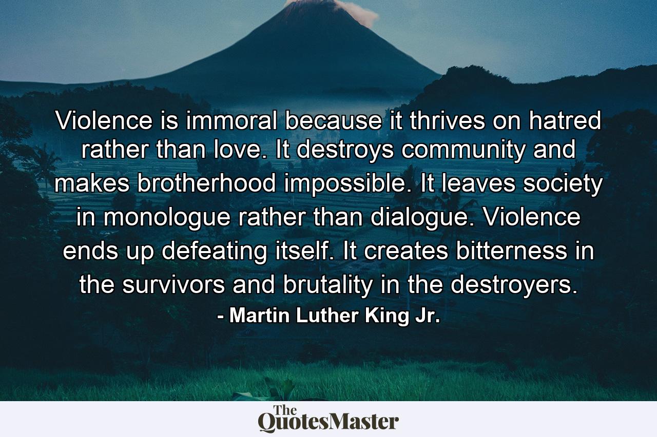 Violence is immoral because it thrives on hatred rather than love. It destroys community and makes brotherhood impossible. It leaves society in monologue rather than dialogue. Violence ends up defeating itself. It creates bitterness in the survivors and brutality in the destroyers. - Quote by Martin Luther King Jr.