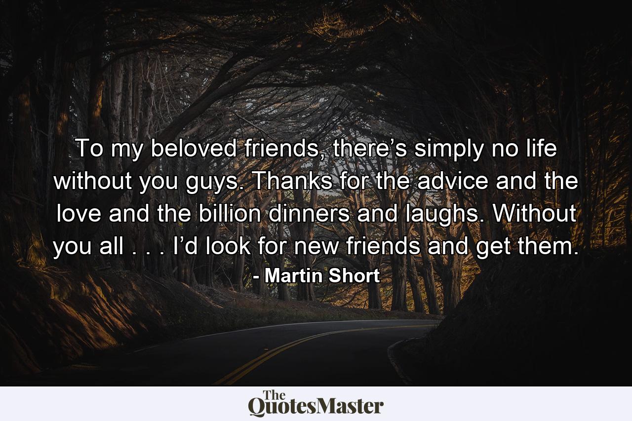 To my beloved friends, there’s simply no life without you guys. Thanks for the advice and the love and the billion dinners and laughs. Without you all . . . I’d look for new friends and get them. - Quote by Martin Short