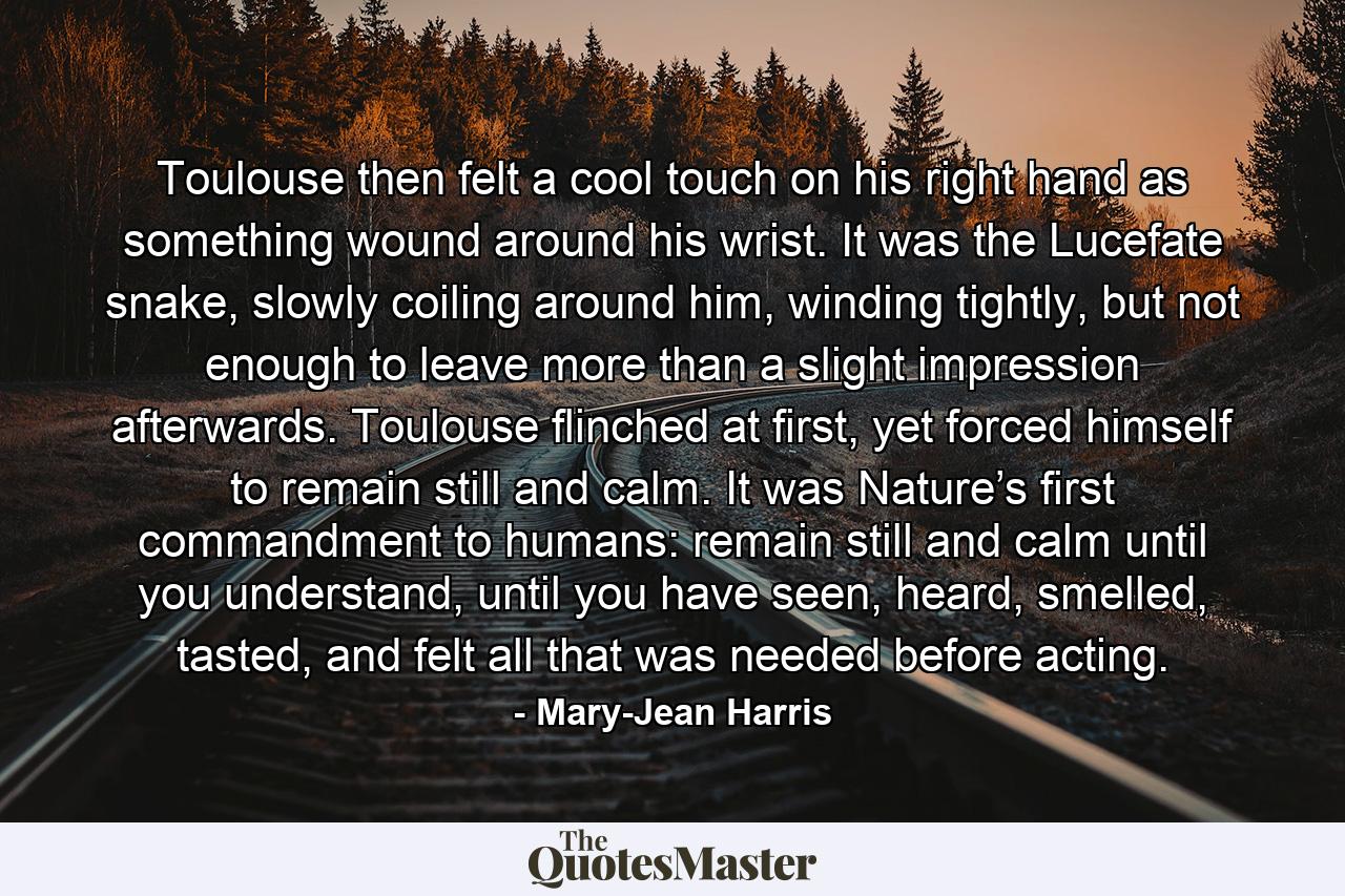 Toulouse then felt a cool touch on his right hand as something wound around his wrist. It was the Lucefate snake, slowly coiling around him, winding tightly, but not enough to leave more than a slight impression afterwards. Toulouse flinched at first, yet forced himself to remain still and calm. It was Nature’s first commandment to humans: remain still and calm until you understand, until you have seen, heard, smelled, tasted, and felt all that was needed before acting. - Quote by Mary-Jean Harris