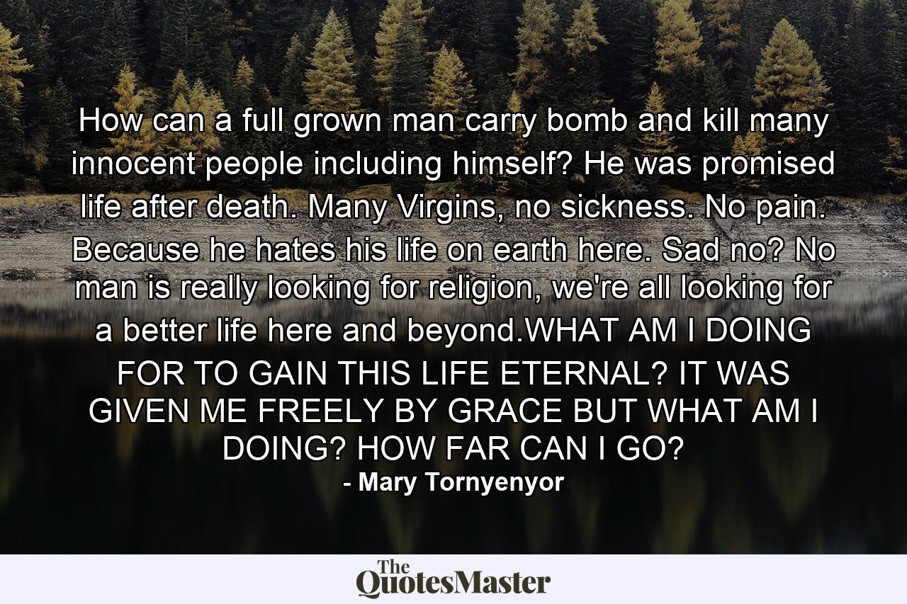 How can a full grown man carry bomb and kill many innocent people including himself? He was promised life after death. Many Virgins, no sickness. No pain. Because he hates his life on earth here. Sad no? No man is really looking for religion, we're all looking for a better life here and beyond.WHAT AM I DOING FOR TO GAIN THIS LIFE ETERNAL? IT WAS GIVEN ME FREELY BY GRACE BUT WHAT AM I DOING? HOW FAR CAN I GO? - Quote by Mary Tornyenyor