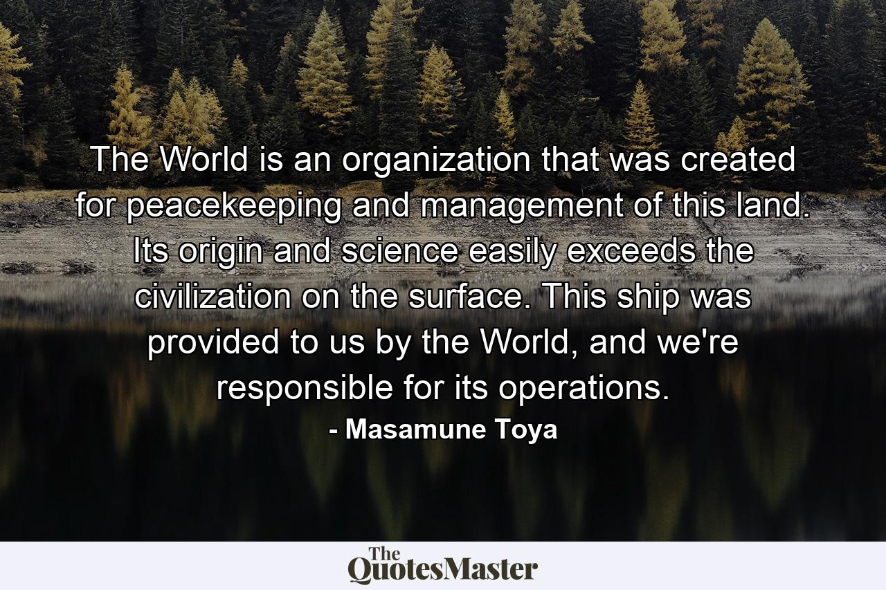 The World is an organization that was created for peacekeeping and management of this land. Its origin and science easily exceeds the civilization on the surface. This ship was provided to us by the World, and we're responsible for its operations. - Quote by Masamune Toya