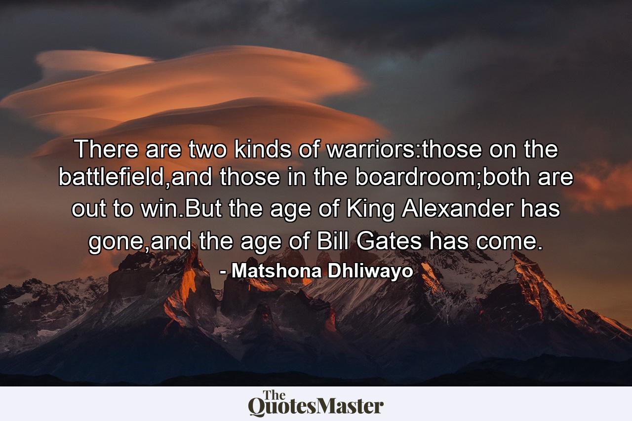 There are two kinds of warriors:those on the battlefield,and those in the boardroom;both are out to win.But the age of King Alexander has gone,and the age of Bill Gates has come. - Quote by Matshona Dhliwayo