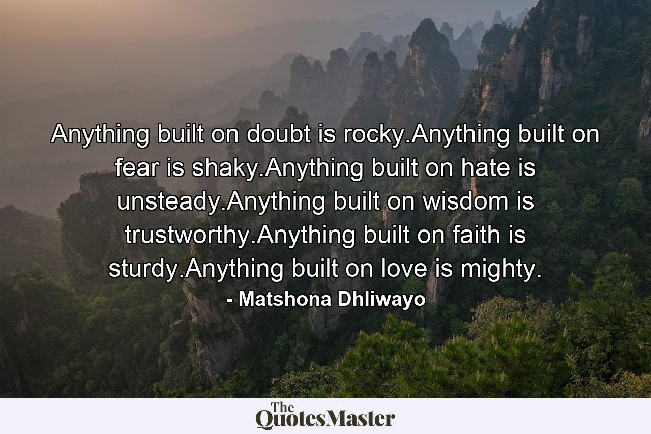 Anything built on doubt is rocky.Anything built on fear is shaky.Anything built on hate is unsteady.Anything built on wisdom is trustworthy.Anything built on faith is sturdy.Anything built on love is mighty. - Quote by Matshona Dhliwayo