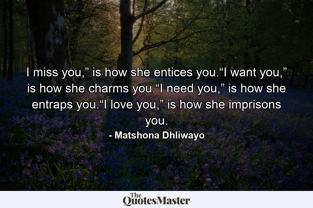 I miss you,” is how she entices you.“I want you,” is how she charms you.“I need you,” is how she entraps you.“I love you,” is how she imprisons you. - Quote by Matshona Dhliwayo