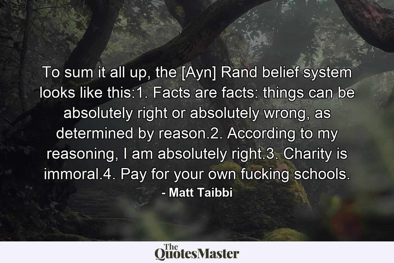 To sum it all up, the [Ayn] Rand belief system looks like this:1. Facts are facts: things can be absolutely right or absolutely wrong, as determined by reason.2. According to my reasoning, I am absolutely right.3. Charity is immoral.4. Pay for your own fucking schools. - Quote by Matt Taibbi