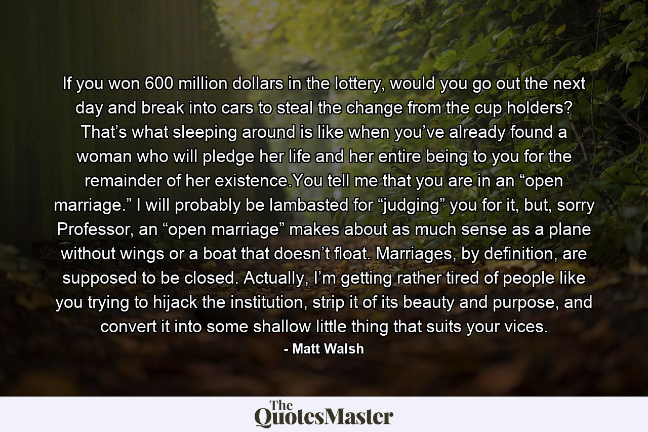 If you won 600 million dollars in the lottery, would you go out the next day and break into cars to steal the change from the cup holders? That’s what sleeping around is like when you’ve already found a woman who will pledge her life and her entire being to you for the remainder of her existence.You tell me that you are in an “open marriage.” I will probably be lambasted for “judging” you for it, but, sorry Professor, an “open marriage” makes about as much sense as a plane without wings or a boat that doesn’t float. Marriages, by definition, are supposed to be closed. Actually, I’m getting rather tired of people like you trying to hijack the institution, strip it of its beauty and purpose, and convert it into some shallow little thing that suits your vices. - Quote by Matt Walsh