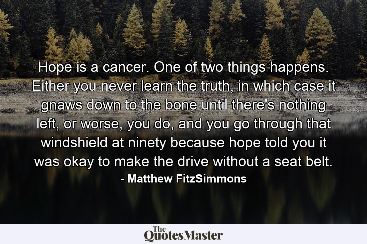 Hope is a cancer. One of two things happens. Either you never learn the truth, in which case it gnaws down to the bone until there's nothing left, or worse, you do, and you go through that windshield at ninety because hope told you it was okay to make the drive without a seat belt. - Quote by Matthew FitzSimmons