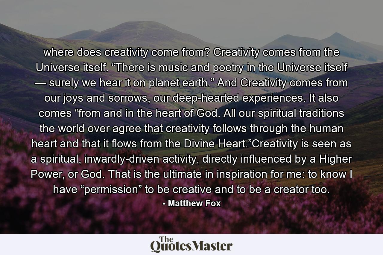 where does creativity come from?  Creativity comes from the Universe itself. “There is music and poetry in the Universe itself — surely we hear it on planet earth.” And Creativity comes from our joys and sorrows, our deep-hearted experiences. It also comes “from and in the heart of God. All our spiritual traditions the world over agree that creativity follows through the human heart and that it flows from the Divine Heart.”Creativity is seen as a spiritual, inwardly-driven activity, directly influenced by a Higher Power, or God. That is the ultimate in inspiration for me: to know I have “permission” to be creative and to be a creator too. - Quote by Matthew Fox