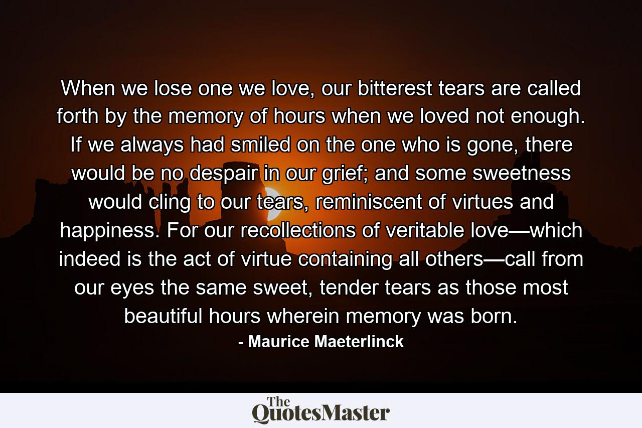 When we lose one we love, our bitterest tears are called forth by the memory of hours when we loved not enough. If we always had smiled on the one who is gone, there would be no despair in our grief; and some sweetness would cling to our tears, reminiscent of virtues and happiness. For our recollections of veritable love—which indeed is the act of virtue containing all others—call from our eyes the same sweet, tender tears as those most beautiful hours wherein memory was born. - Quote by Maurice Maeterlinck