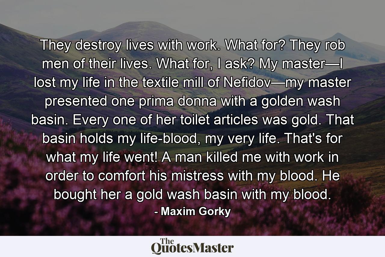 They destroy lives with work. What for? They rob men of their lives. What for, I ask? My master—I lost my life in the textile mill of Nefidov—my master presented one prima donna with a golden wash basin. Every one of her toilet articles was gold. That basin holds my life-blood, my very life. That's for what my life went! A man killed me with work in order to comfort his mistress with my blood. He bought her a gold wash basin with my blood. - Quote by Maxim Gorky