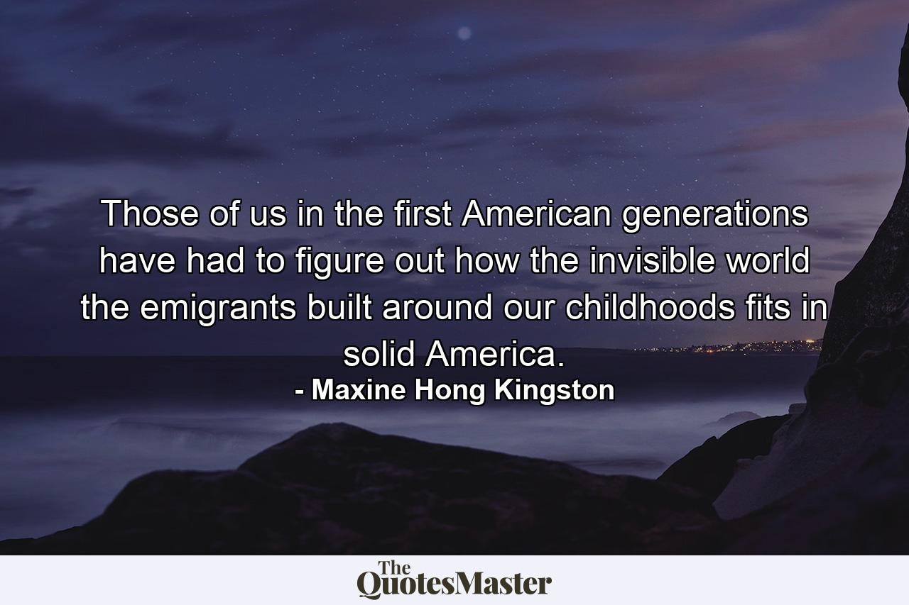 Those of us in the first American generations have had to figure out how the invisible world the emigrants built around our childhoods fits in solid America. - Quote by Maxine Hong Kingston