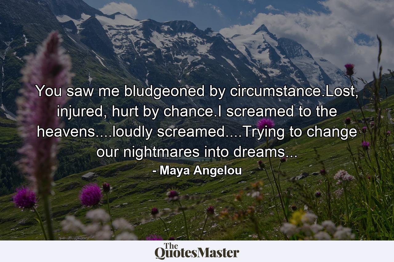 You saw me bludgeoned by circumstance.Lost, injured, hurt by chance.I screamed to the heavens....loudly screamed....Trying to change our nightmares into dreams... - Quote by Maya Angelou