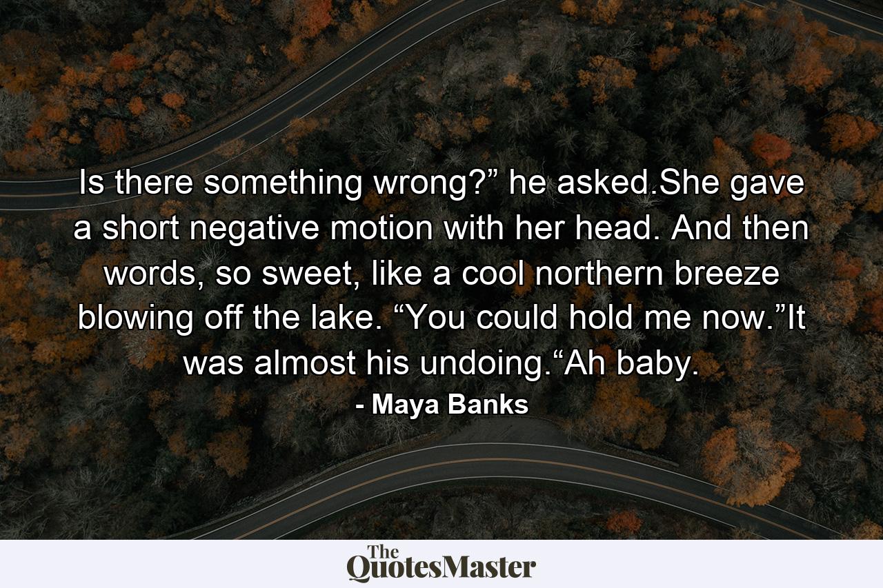 Is there something wrong?” he asked.She gave a short negative motion with her head. And then words, so sweet, like a cool northern breeze blowing off the lake. “You could hold me now.”It was almost his undoing.“Ah baby. - Quote by Maya Banks