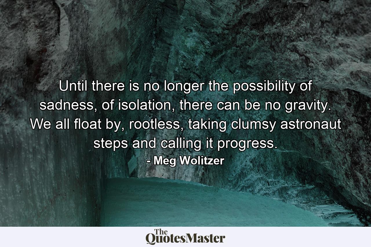 Until there is no longer the possibility of sadness, of isolation, there can be no gravity. We all float by, rootless, taking clumsy astronaut steps and calling it progress. - Quote by Meg Wolitzer