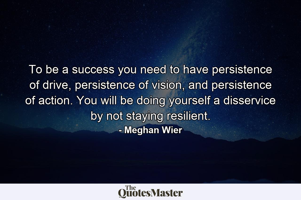 To be a success you need to have persistence of drive, persistence of vision, and persistence of action. You will be doing yourself a disservice by not staying resilient. - Quote by Meghan Wier