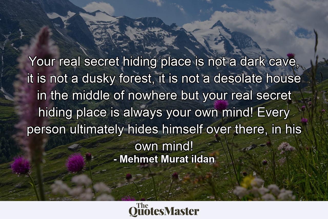 Your real secret hiding place is not a dark cave, it is not a dusky forest, it is not a desolate house in the middle of nowhere but your real secret hiding place is always your own mind! Every person ultimately hides himself over there, in his own mind! - Quote by Mehmet Murat ildan