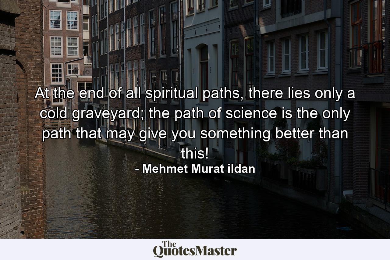 At the end of all spiritual paths, there lies only a cold graveyard; the path of science is the only path that may give you something better than this! - Quote by Mehmet Murat ildan