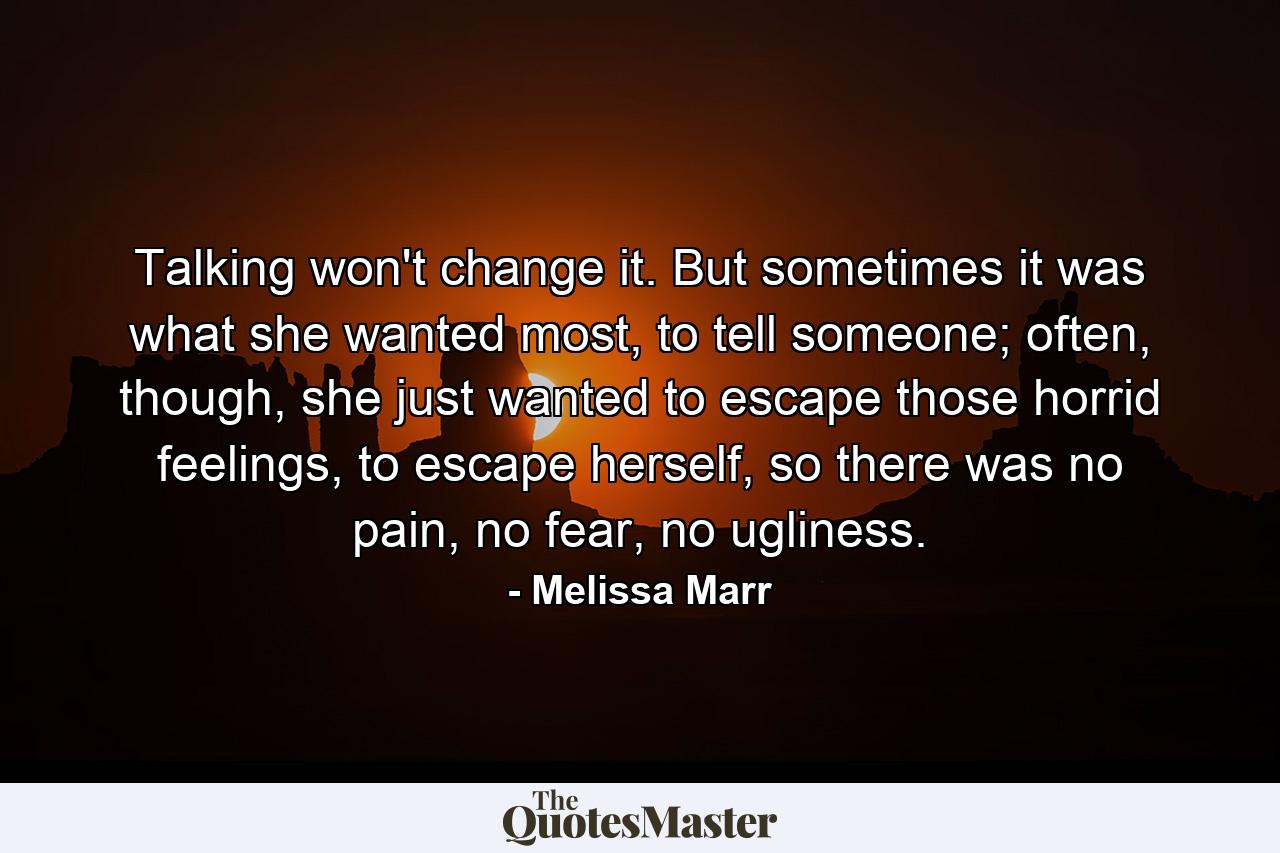 Talking won't change it. But sometimes it was what she wanted most, to tell someone; often, though, she just wanted to escape those horrid feelings, to escape herself, so there was no pain, no fear, no ugliness. - Quote by Melissa Marr