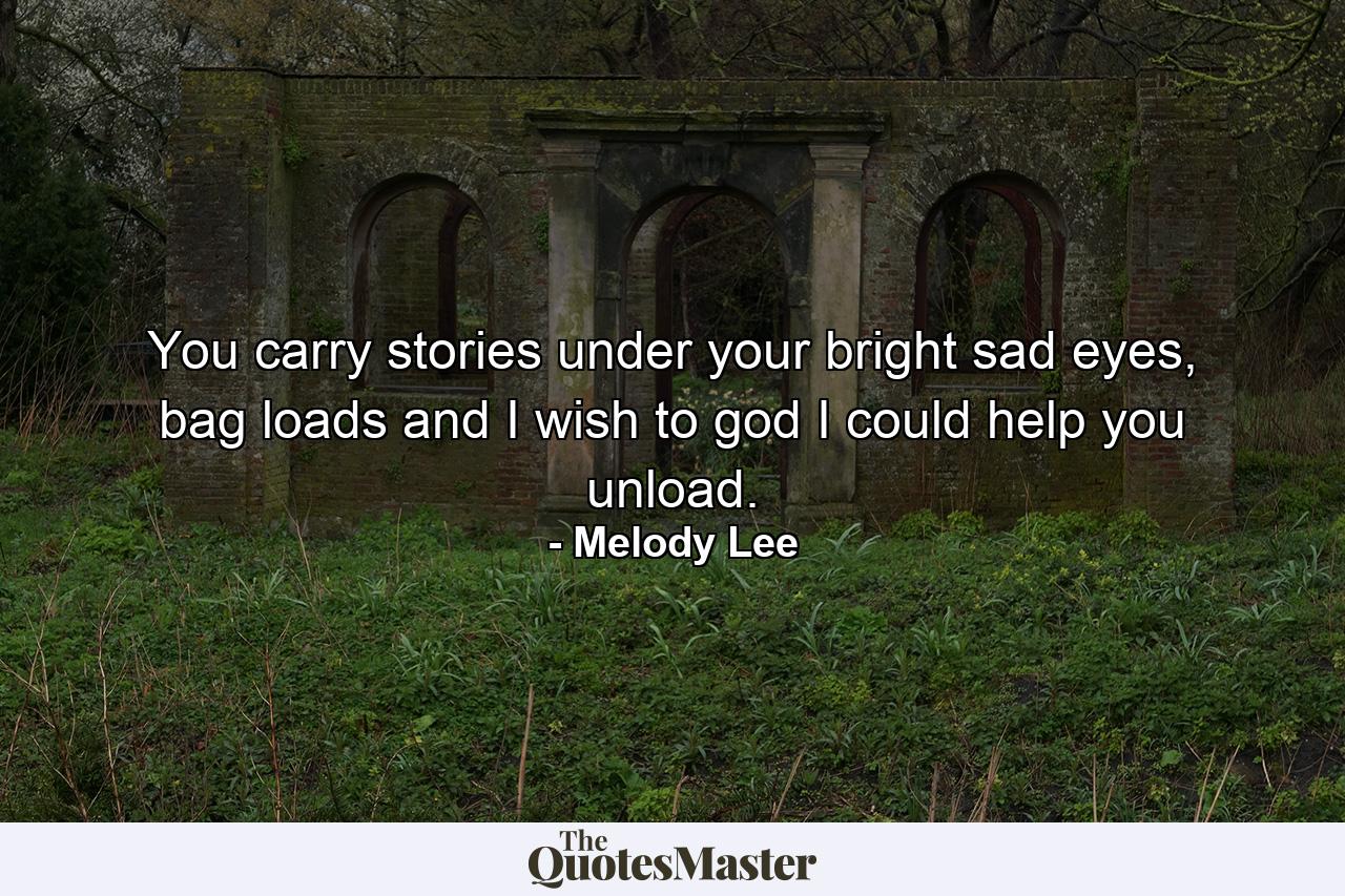 You carry stories under your bright sad eyes, bag loads and I wish to god I could help you unload. - Quote by Melody Lee