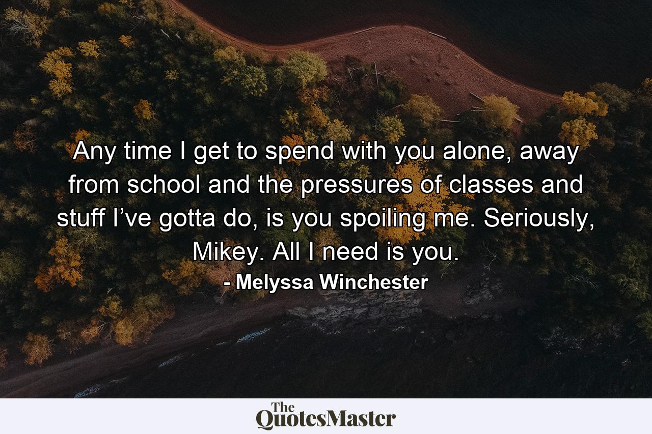 Any time I get to spend with you alone, away from school and the pressures of classes and stuff I’ve gotta do, is you spoiling me. Seriously, Mikey. All I need is you. - Quote by Melyssa Winchester